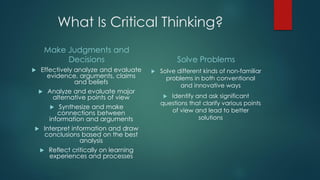 What Is Critical Thinking?
Make Judgments and
Decisions
Effectively analyze and evaluate
evidence, arguments, claims
and beliefs
 Analyze and evaluate major
alternative points of view
 Synthesize and make
connections between
information and arguments
 Interpret information and draw
conclusions based on the best
analysis
 Reflect critically on learning
experiences and processes



Solve Problems


Solve different kinds of non-familiar
problems in both conventional
and innovative ways
Identify and ask significant
questions that clarify various points
of view and lead to better
solutions


 