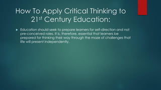 How To Apply Critical Thinking to
21st Century Education:


Education should seek to prepare learners for self-direction and not
pre-conceived roles. It is, therefore, essential that learners be
prepared for thinking their way through the maze of challenges that
life will present independently.

 