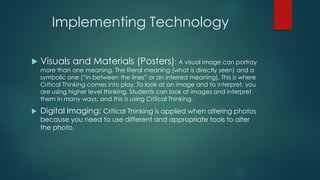Implementing Technology


Visuals and Materials (Posters): A visual image can portray
more than one meaning. The literal meaning (what is directly seen) and a
symbolic one (“in between the lines” or an inferred meaning). This is where
Critical Thinking comes into play. To look at an image and to interpret, you
are using higher level thinking. Students can look at images and interpret
them in many ways, and this is using Critical Thinking.



Digital Imaging: Critical Thinking is applied when altering photos
because you need to use different and appropriate tools to alter
the photo.

 