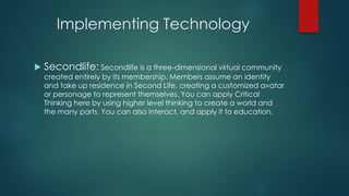 Implementing Technology


Secondlife: Secondlife is a three-dimensional virtual community

created entirely by its membership. Members assume an identity
and take up residence in Second Life, creating a customized avatar
or personage to represent themselves. You can apply Critical
Thinking here by using higher level thinking to create a world and
the many parts. You can also interact, and apply it to education.

 