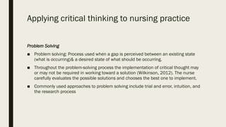 Applying critical thinking to nursing practice
Problem Solving
■ Problem solving: Process used when a gap is perceived between an existing state
(what is occurring)& a desired state of what should be occurring.
■ Throughout the problem-solving process the implementation of critical thought may
or may not be required in working toward a solution (Wilkinson, 2012). The nurse
carefully evaluates the possible solutions and chooses the best one to implement.
■ Commonly used approaches to problem solving include trial and error, intuition, and
the research process
 
