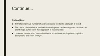Continue…
Trial And Error:
■ In trial and error, a number of approaches are tried until a solution is found.
■ The use of trial- and-error methods in nursing care can be dangerous because the
client might suffer harm if an approach is inappropriate.
■ However, nurses often use trial and error in the home setting due to logistics,
equipment, and client lifestyle .
 