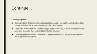 Continue…
Clinical judgment:
■ In nursing is a decision-making process to ascertain the right nursing action to be
implemented at the appropriate time in the client’s care.
■ The nurse must first have the knowledge base necessary to practice in the clinical
area and then use that knowledge in clinical practice.
■ Clinical experience allows the nurse to recognize cues and patterns and begin to
reach correct conclusions.
 
