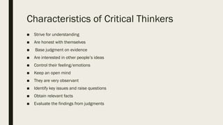 Characteristics of Critical Thinkers
■ Strive for understanding
■ Are honest with themselves
■ Base judgment on evidence
■ Are interested in other people’s ideas
■ Control their feeling/emotions
■ Keep an open mind
■ They are very observant
■ Identify key issues and raise questions
■ Obtain relevant facts
■ Evaluate the findings from judgments
 