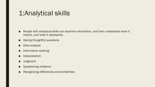 1:Analytical skills
■ People with analytical skills can examine information, and then understand what it
means, and what it represents.
■ Asking thoughtful questions
■ Data analysis
■ Information seeking
■ Interpretation
■ Judgment
■ Questioning evidence
■ Recognizing differences and similarities
 