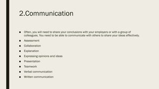 2.Communication
■ Often, you will need to share your conclusions with your employers or with a group of
colleagues. You need to be able to communicate with others to share your ideas effectively.
■ Assessment
■ Collaboration
■ Explanation
■ Expressing opinions and ideas
■ Presentation
■ Teamwork
■ Verbal communication
■ Written communication
 