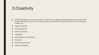 3.Creativity
■ Critical thinking often involves some level of creativity. You might need to spot patterns in the information
you are looking at or come up with a solution that no one else has thought of before. All of this involves a
creative eye.
■ Cognitive flexibility
■ Conceptualization
■ Curiosity (interest)
■ Imagination
■ Making abstract connections
■ Predicting
■ Synthesizing (produce)
■ Visionary (idealistic)
 