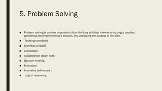 5. Problem Solving
■ Problem solving is another important critical thinking skill that involves analyzing a problem,
generating and implementing a solution, and assessing the success of the plan.
■ Applying standards
■ Attention to detail
■ Clarification
■ Collaboration (team work)
■ Decision making
■ Evaluation
■ Innovative (advanced )
■ Logical reasoning
 