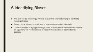 6.Identifying Biases
■ This skill can be exceedingly difficult, as even the smartest among us can fail to
recognize biases.
■ Strong critical thinkers do their best to evaluate information objectively.
■ Think of yourself as a judge in that you want to evaluate the claims of both sides of
an argument, but you’ll also need to keep in mind the biases each side may
possess.
 