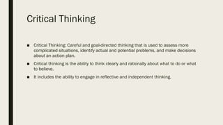 Critical Thinking
■ Critical Thinking: Careful and goal-directed thinking that is used to assess more
complicated situations, identify actual and potential problems, and make decisions
about an action plan.
■ Critical thinking is the ability to think clearly and rationally about what to do or what
to believe.
■ It includes the ability to engage in reflective and independent thinking.
 