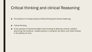 Critical thinking and clinical Reasoning
■ The practice of nursing requires critical thinking and clinical reasoning.
■ Critical thinking
■ Is the process of intentional higher level thinking of defining a clients’ problem,
examining, the evidence –based practice in caring for the client, and make choices
in the delivery of care.
 