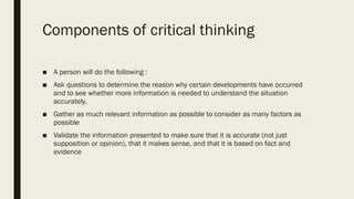 Components of critical thinking
■ A person will do the following :
■ Ask questions to determine the reason why certain developments have occurred
and to see whether more information is needed to understand the situation
accurately.
■ Gather as much relevant information as possible to consider as many factors as
possible
■ Validate the information presented to make sure that it is accurate (not just
supposition or opinion), that it makes sense, and that it is based on fact and
evidence
 