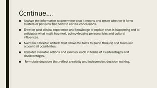 Continue.…
■ Analyze the information to determine what it means and to see whether it forms
clusters or patterns that point to certain conclusions.
■ Draw on past clinical experience and knowledge to explain what is happening and to
anticipate what might hap next, acknowledging personal bias and cultural
influences.
■ Maintain a flexible attitude that allows the facts to guide thinking and takes into
account all possibilities.
■ Consider available options and examine each in terms of its advantages and
disadvantages.
■ Formulate decisions that reflect creativity and independent decision making.
 