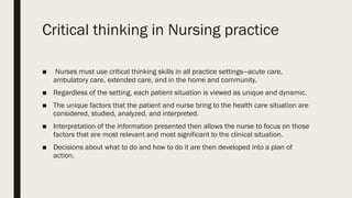 Critical thinking in Nursing practice
■ Nurses must use critical thinking skills in all practice settings—acute care,
ambulatory care, extended care, and in the home and community.
■ Regardless of the setting, each patient situation is viewed as unique and dynamic.
■ The unique factors that the patient and nurse bring to the health care situation are
considered, studied, analyzed, and interpreted.
■ Interpretation of the information presented then allows the nurse to focus on those
factors that are most relevant and most significant to the clinical situation.
■ Decisions about what to do and how to do it are then developed into a plan of
action.
 