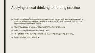 Applying critical thinking to nursing practice
■ Implementation of the nursing process provides nurses with a creative approach to
thinking and doing to obtain, categorize, and analyze client data and plan actions
that will meet the client’s needs.
■ Nursing process: is a systematic, rational method of planning
■ And providing individualized nursing care.
■ The phases of the nursing process are assessing, diagnosing, planning,
■ Implementing, and evaluating
 