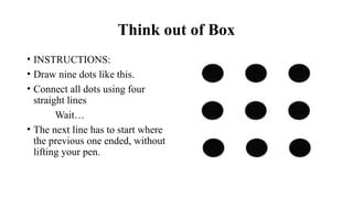 Think out of Box
• INSTRUCTIONS:
• Draw nine dots like this.
• Connect all dots using four
straight lines
Wait…
• The next line has to start where
the previous one ended, without
lifting your pen.
 