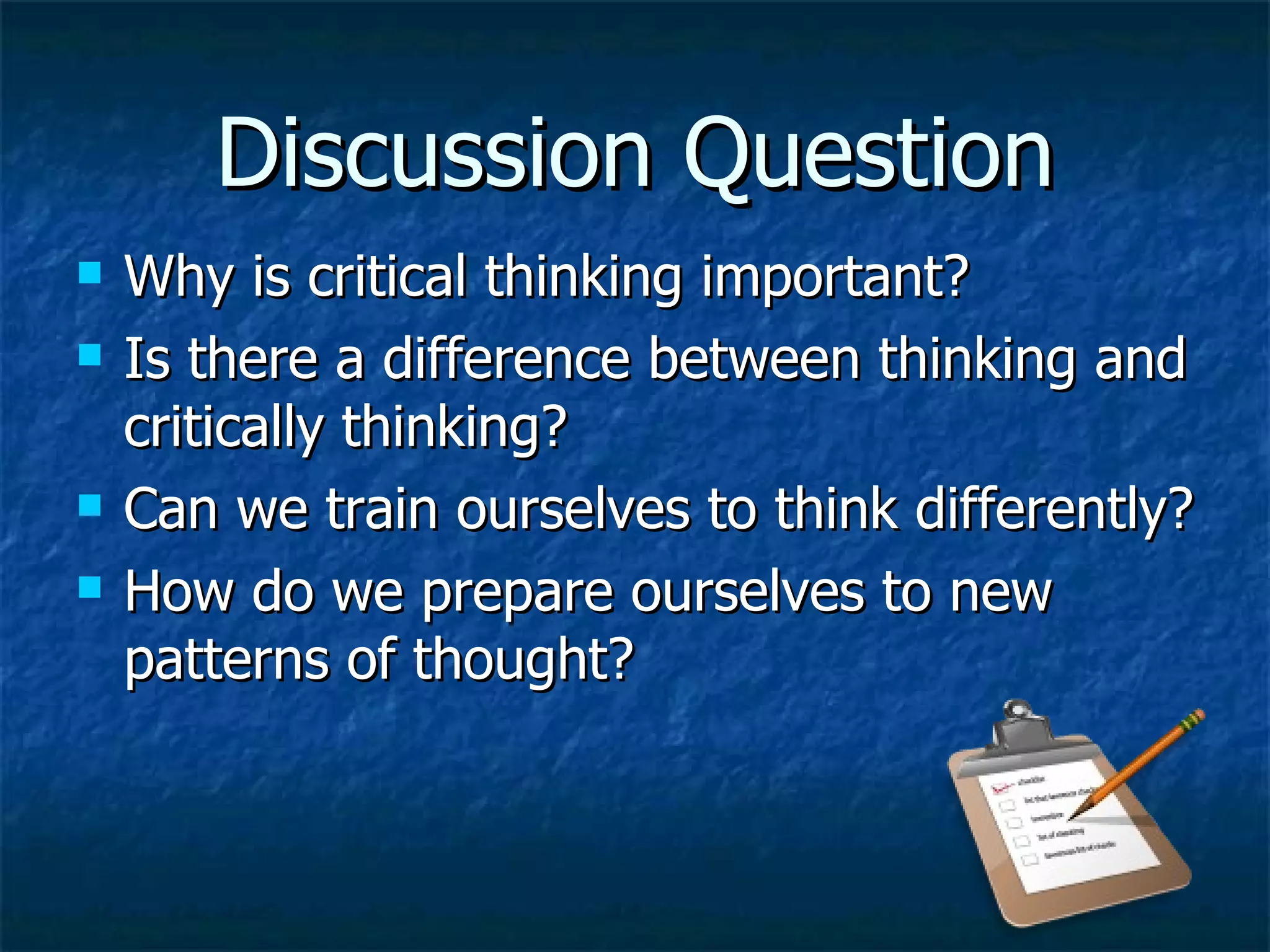 Discussion Question Why is critical thinking important? Is there a difference between thinking and critically thinking? Can we train ourselves to think differently? How do we prepare ourselves to new patterns of thought? 