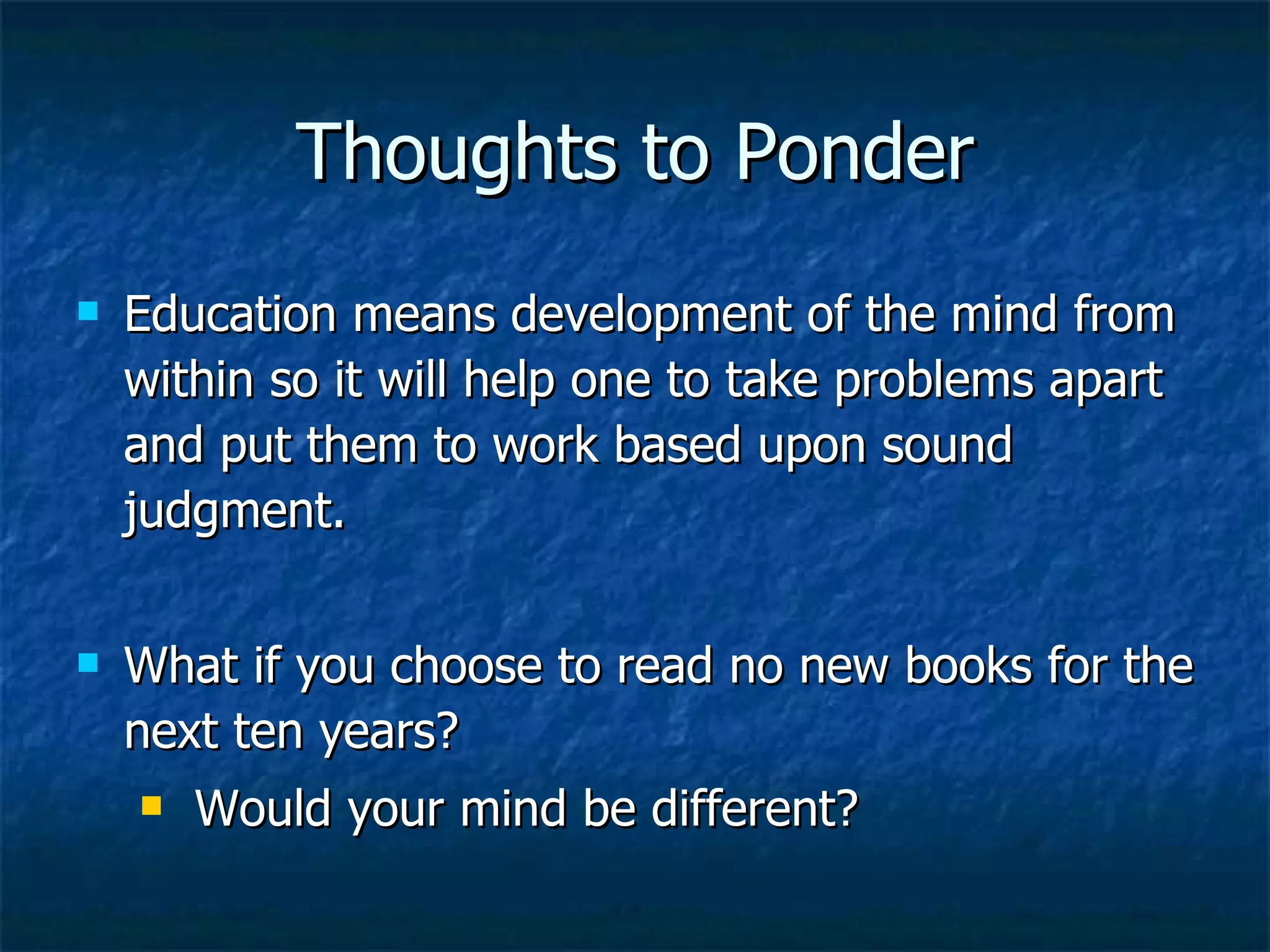 Thoughts to Ponder Education means development of the mind from within so it will help one to take problems apart and put them to work based upon sound judgment.  What if you choose to read no new books for the next ten years? Would your mind be different? 