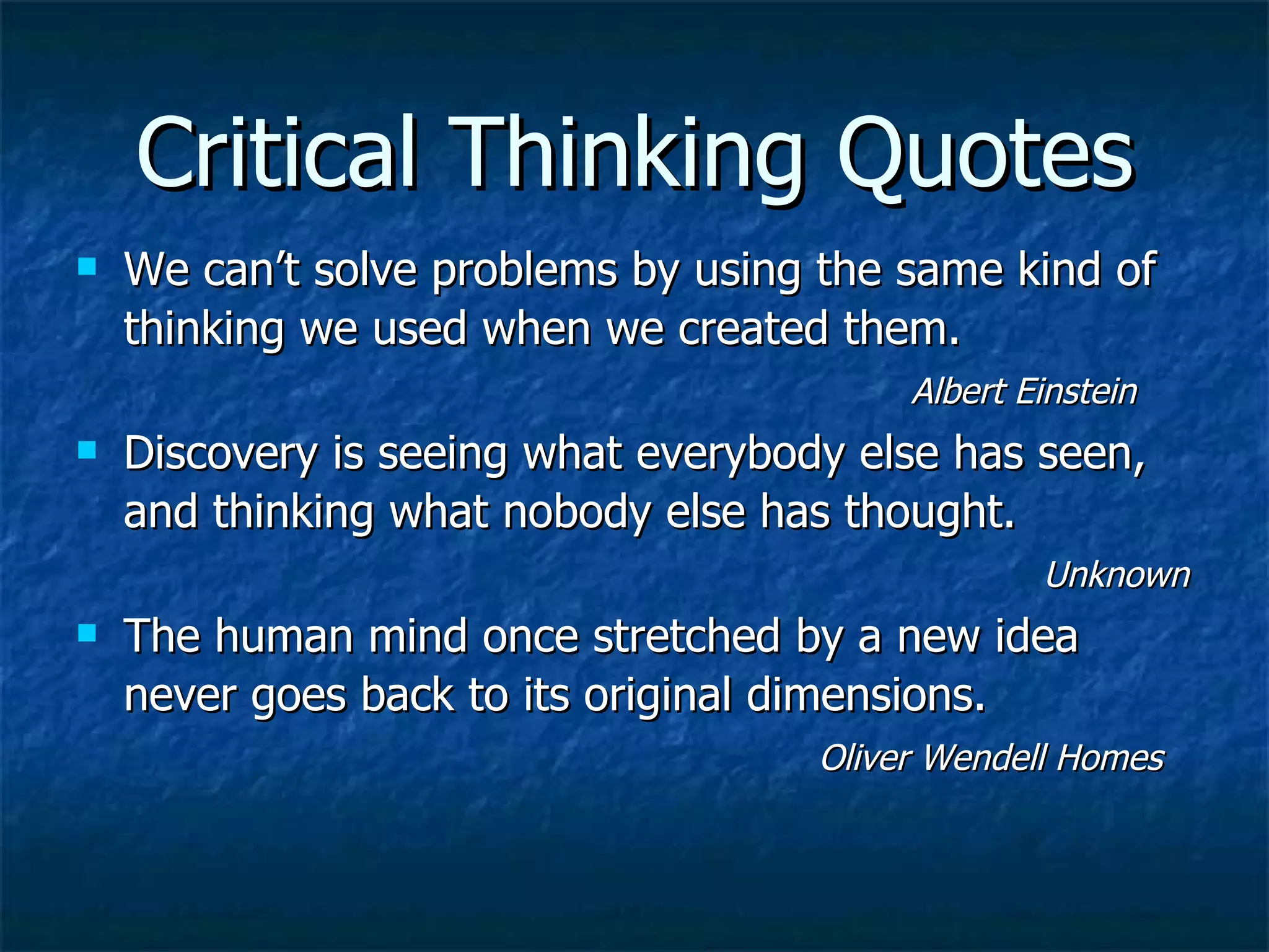 Critical Thinking Quotes We can’t solve problems by using the same kind of thinking we used when we created them.     Albert Einstein Discovery is seeing what everybody else has seen, and thinking what nobody else has thought.     Unknown The human mind once stretched by a new idea never goes back to its original dimensions.     Oliver Wendell Homes 