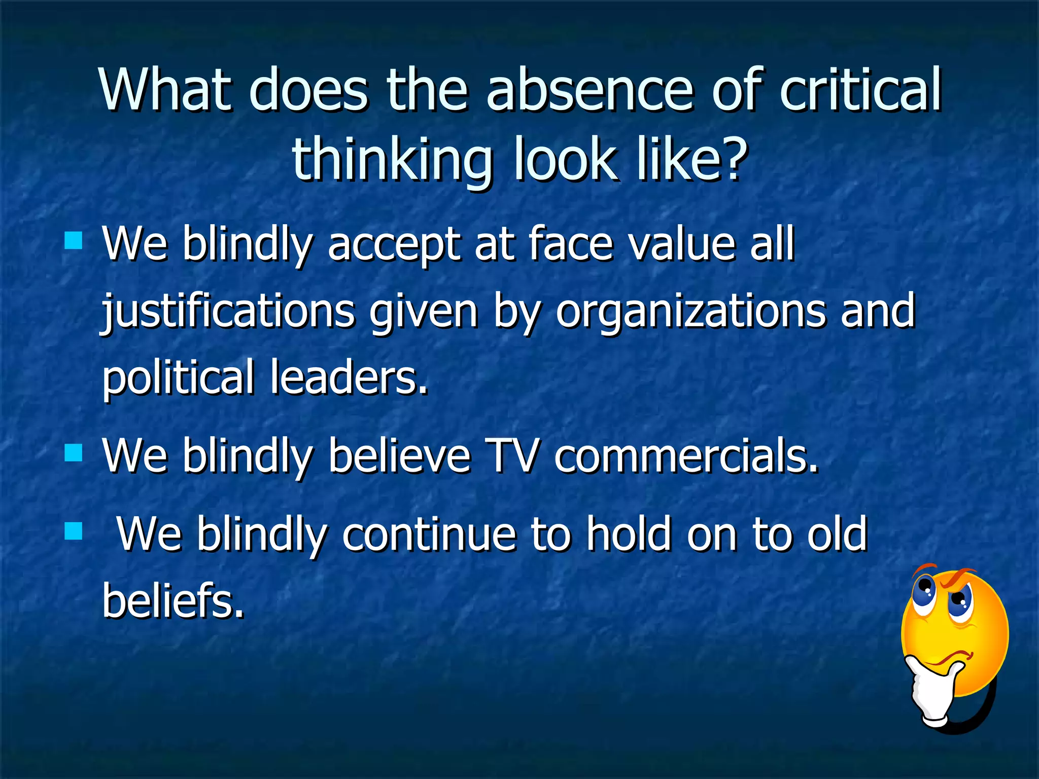 What does the absence of critical thinking look like? We blindly accept at face value all justifications given by organizations and political leaders. We blindly believe TV commercials. We blindly continue to hold on to old beliefs. 