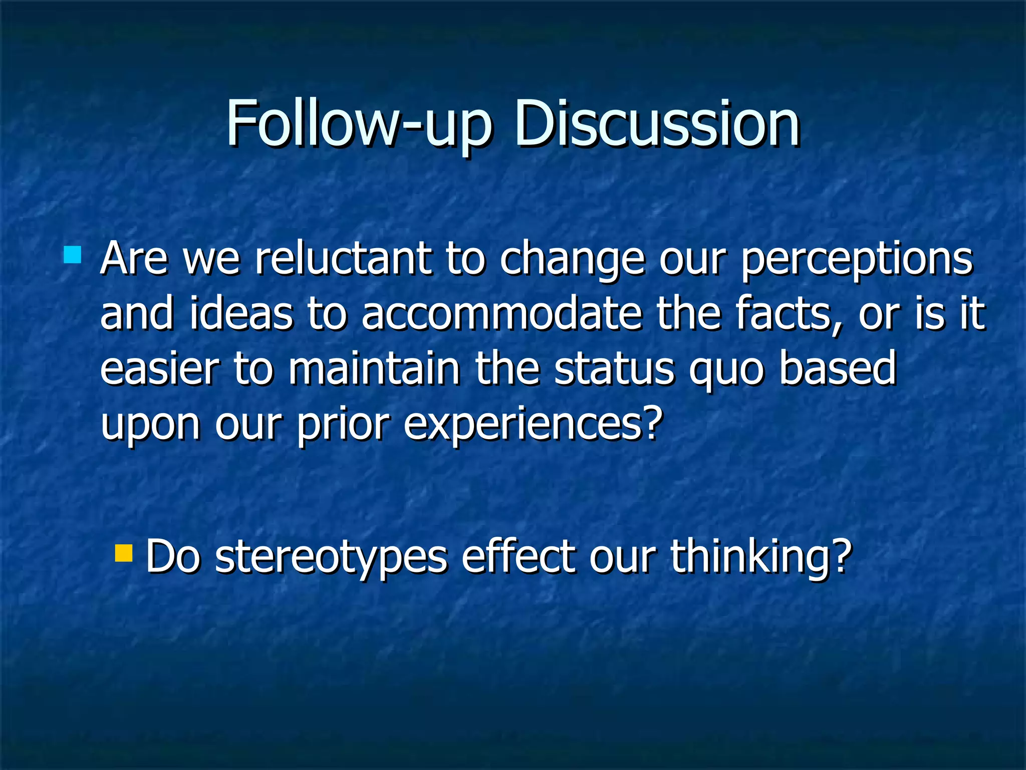 Follow-up Discussion Are we reluctant to change our perceptions and ideas to accommodate the facts, or is it easier to maintain the status quo based upon our prior experiences? Do stereotypes effect our thinking? 