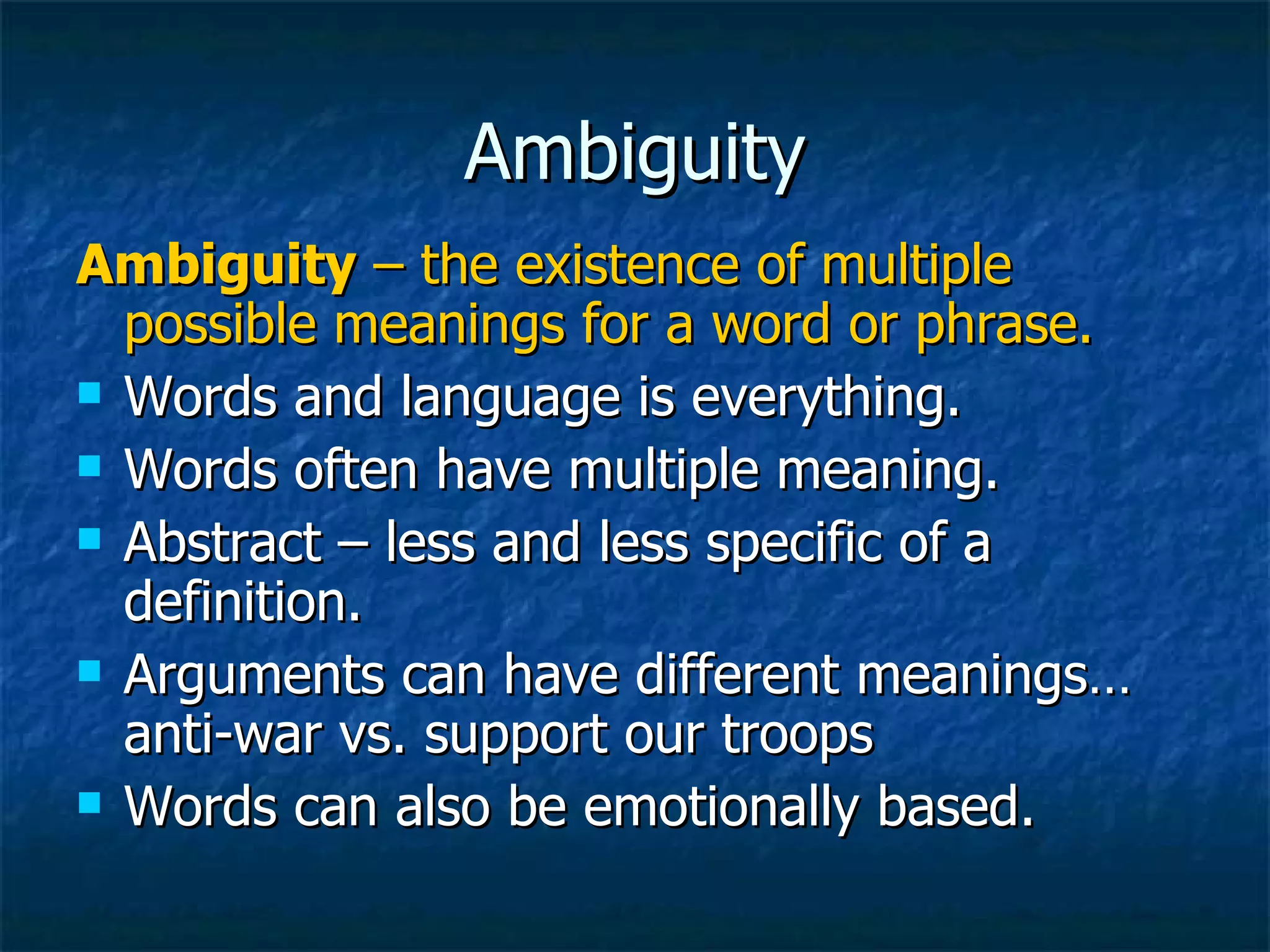 Ambiguity Ambiguity  – the existence of multiple possible meanings for a word or phrase. Words and language is everything. Words often have multiple meaning. Abstract – less and less specific of a definition. Arguments can have different meanings… anti-war vs. support our troops Words can also be emotionally based. 