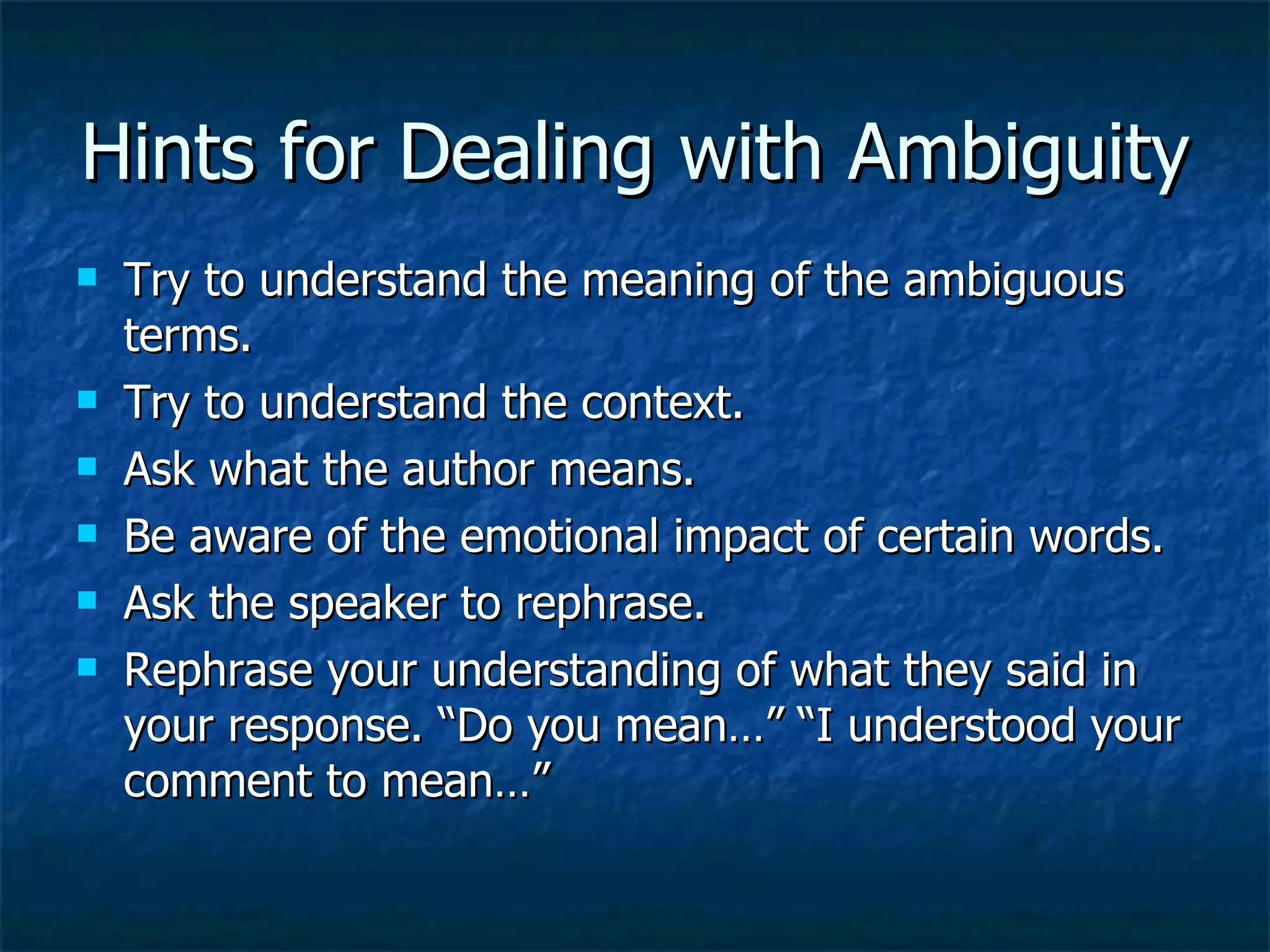 Hints for Dealing with Ambiguity Try to understand the meaning of the ambiguous terms. Try to understand the context. Ask what the author means. Be aware of the emotional impact of certain words. Ask the speaker to rephrase. Rephrase your understanding of what they said in your response. “Do you mean…” “I understood your comment to mean…” 