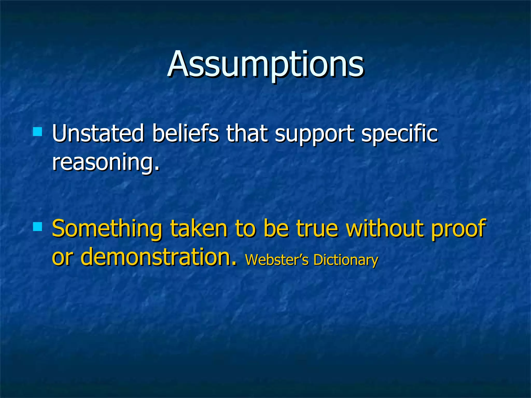 Assumptions Unstated beliefs that support specific reasoning. Something taken to be true without proof or demonstration.  Webster’s Dictionary 