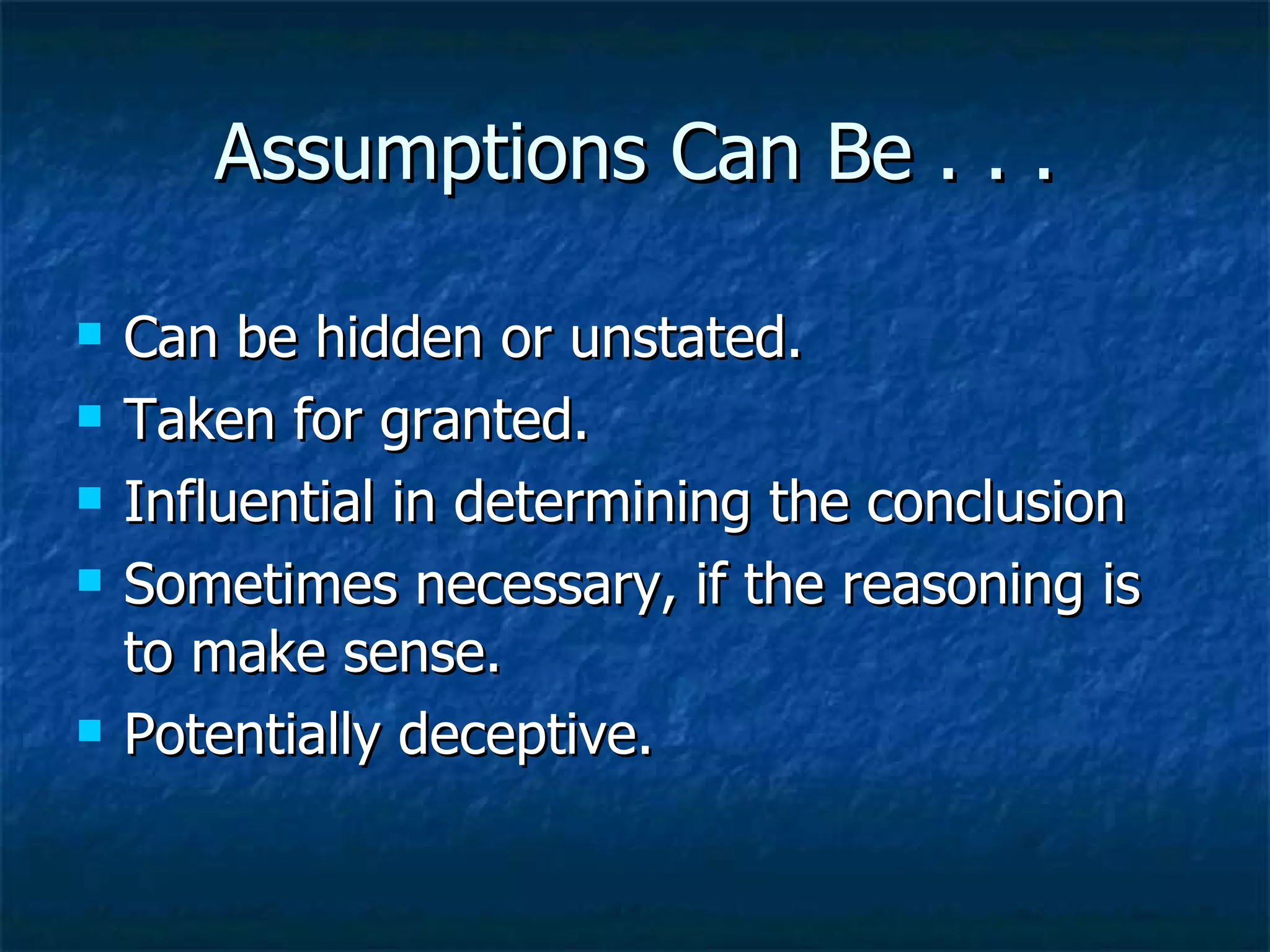 Assumptions Can Be . . . Can be hidden or unstated. Taken for granted. Influential in determining the conclusion Sometimes necessary, if the reasoning is to make sense.  Potentially deceptive. 