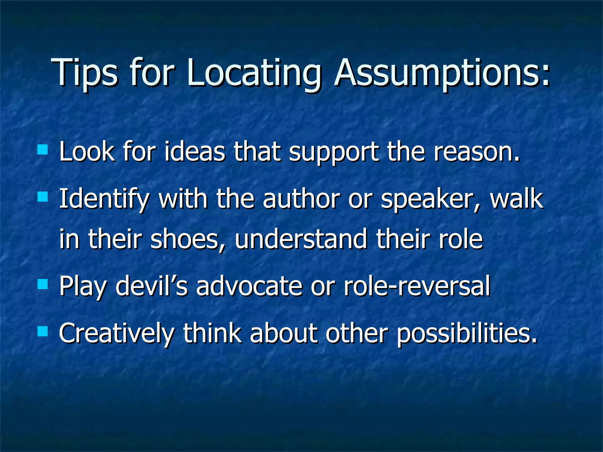 Tips for Locating Assumptions: Look for ideas that support the reason. Identify with the author or speaker, walk in their shoes, understand their role Play devil’s advocate or role-reversal Creatively think about other possibilities.  