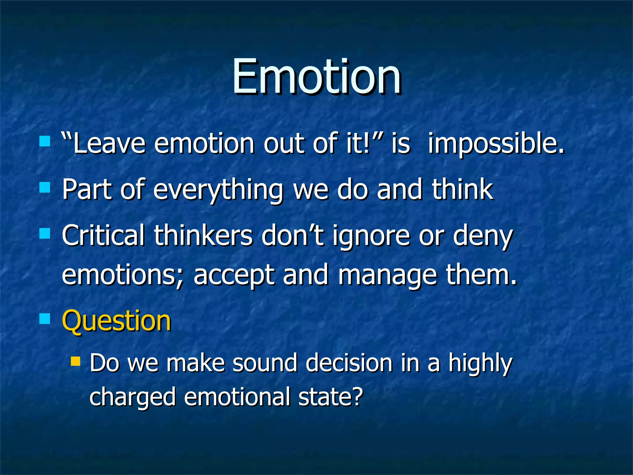 Emotion “Leave emotion out of it!” is  impossible. Part of everything we do and think Critical thinkers don’t ignore or deny emotions; accept and manage them. Question   Do we make sound decision in a highly charged emotional state? 