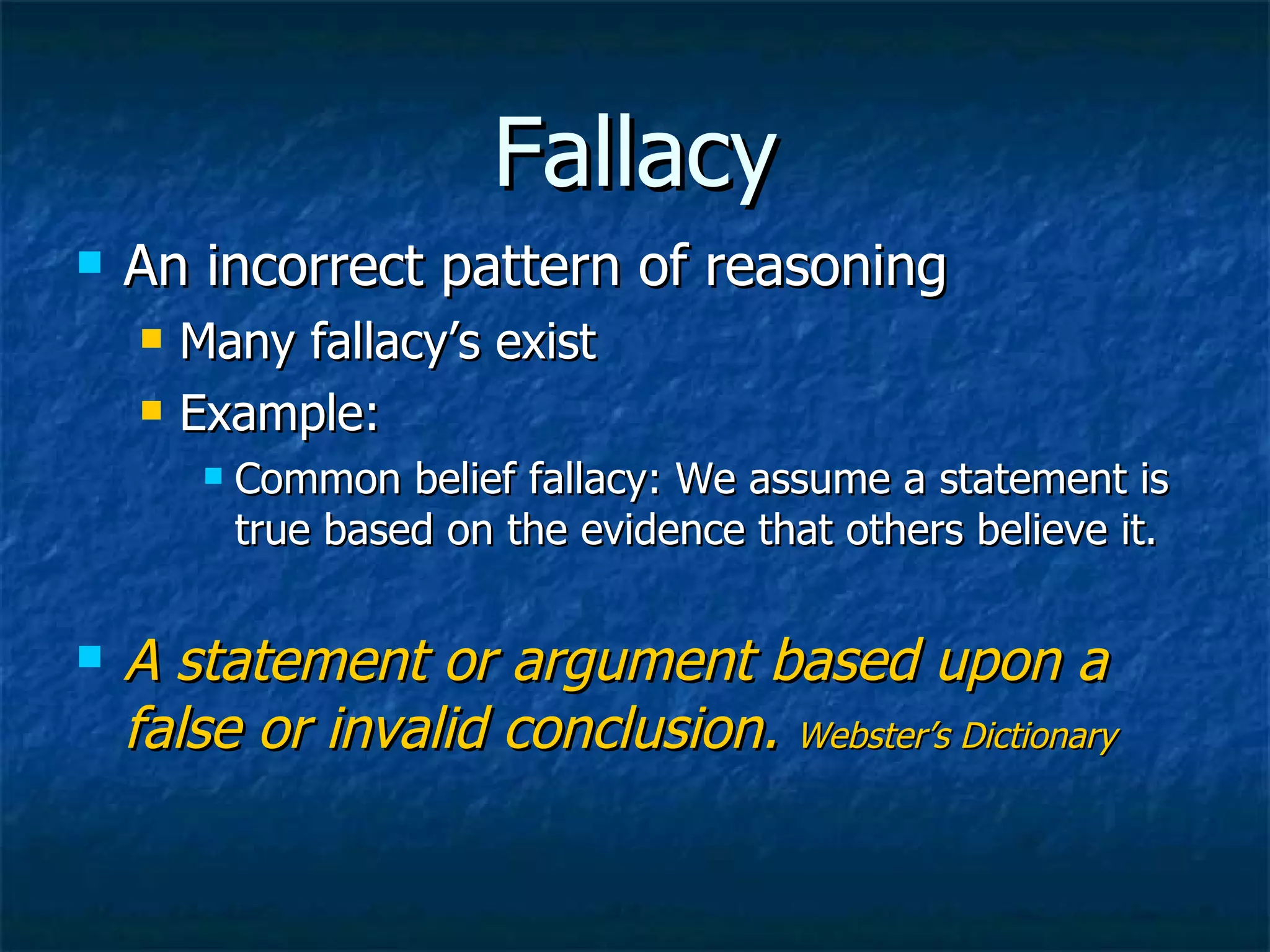 Fallacy An incorrect pattern of reasoning Many fallacy’s exist Example: Common belief fallacy: We assume a statement is true based on the evidence that others believe it. A statement or argument based upon a false or invalid conclusion.  Webster’s Dictionary 
