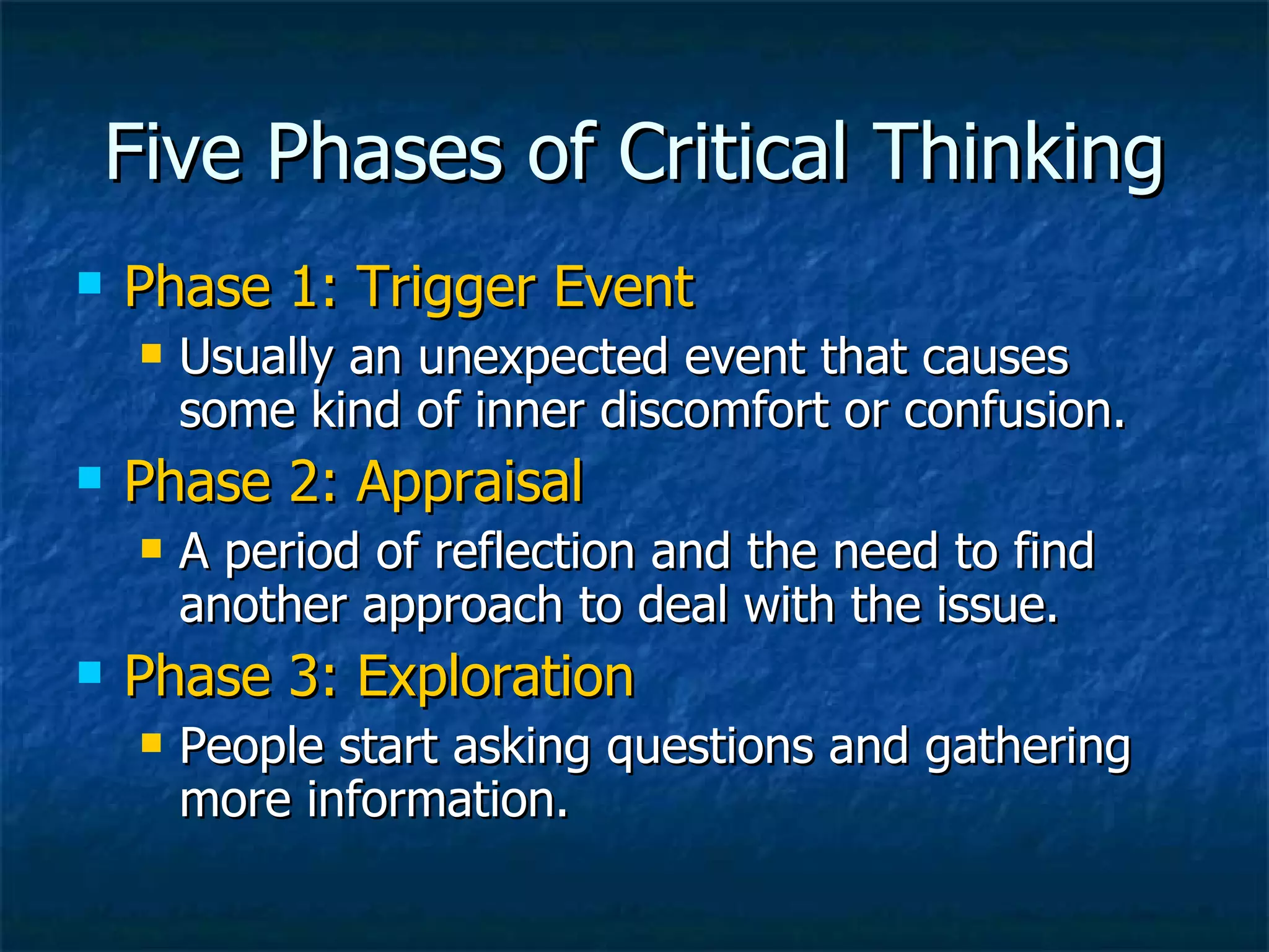 Five Phases of Critical Thinking Phase 1: Trigger Event Usually an unexpected event that causes some kind of inner discomfort or confusion. Phase 2: Appraisal A period of reflection and the need to find another approach to deal with the issue. Phase 3: Exploration People start asking questions and gathering more information. 