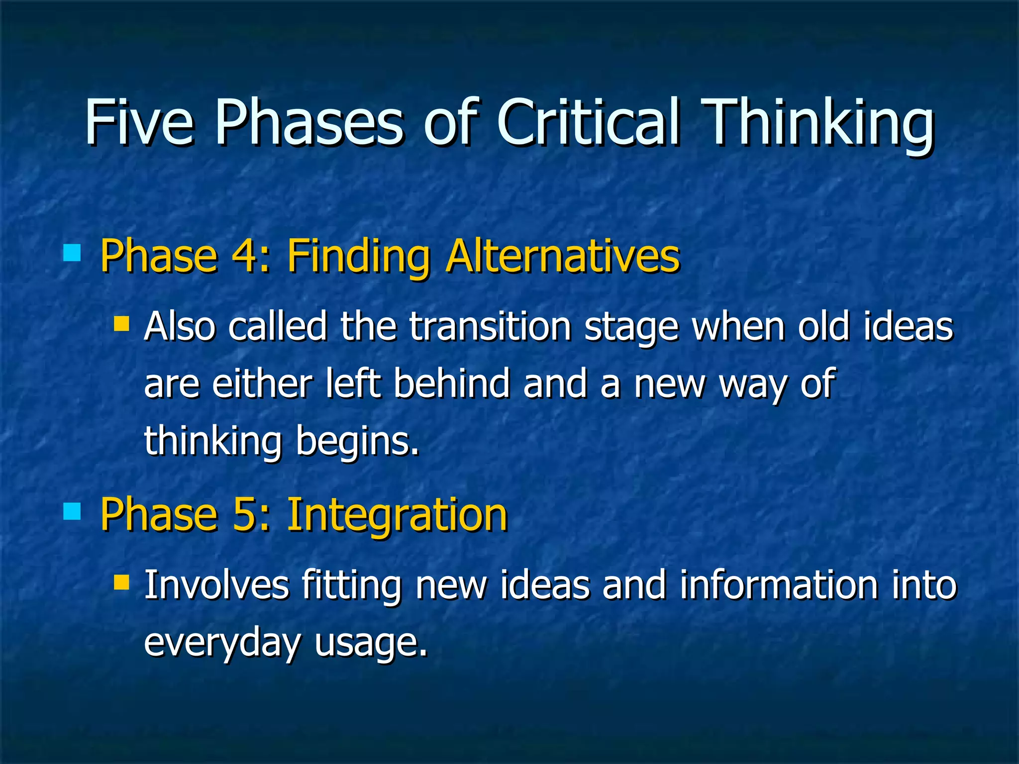 Five Phases of Critical Thinking Phase 4: Finding Alternatives Also called the transition stage when old ideas are either left behind and a new way of thinking begins. Phase 5: Integration Involves fitting new ideas and information into everyday usage.  