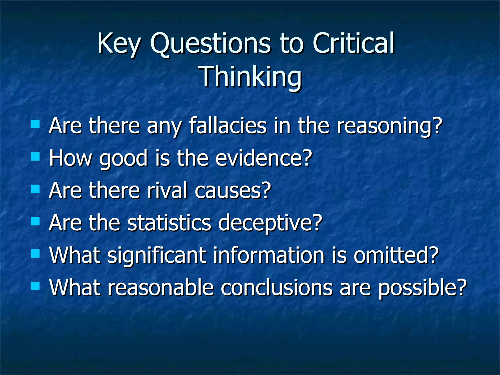 Key Questions to Critical  Thinking Are there any fallacies in the reasoning? How good is the evidence? Are there rival causes? Are the statistics deceptive? What significant information is omitted? What reasonable conclusions are possible? 