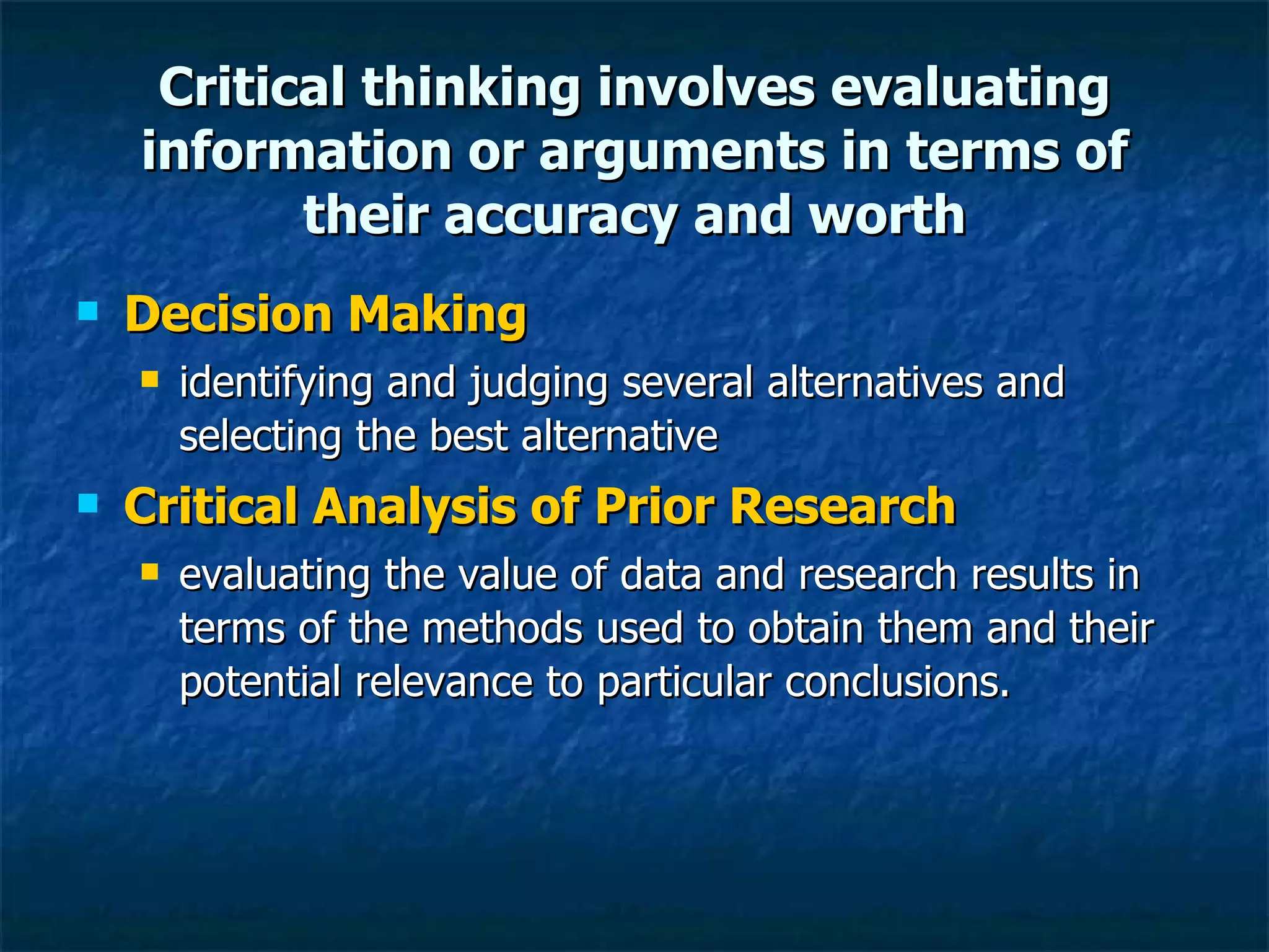 Critical thinking involves evaluating information or arguments in terms of their accuracy and worth Decision Making identifying and judging several alternatives and selecting the best alternative Critical Analysis of Prior Research   evaluating the value of data and research results in terms of the methods used to obtain them and their potential relevance to particular conclusions. 