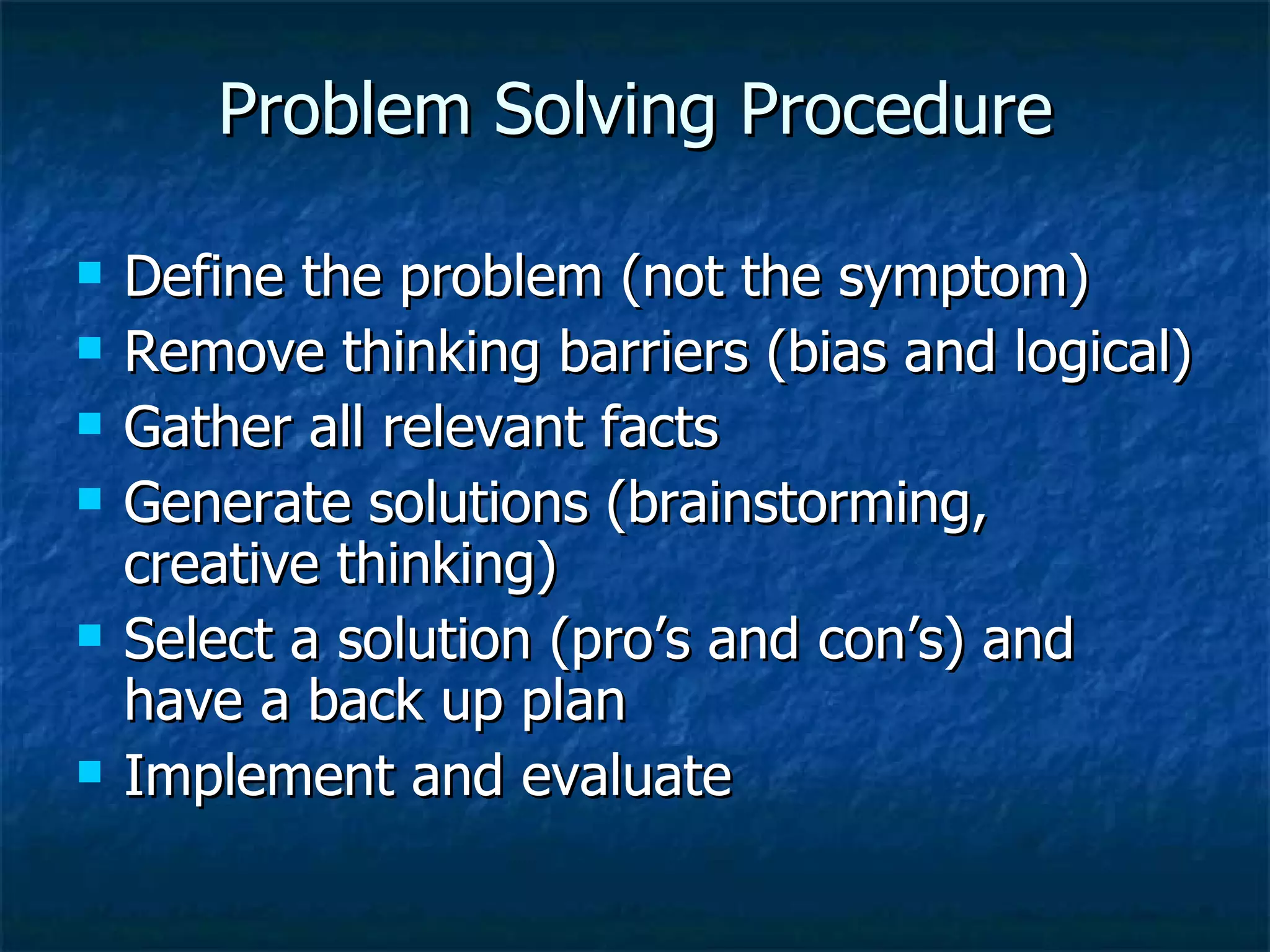 Problem Solving Procedure Define the problem (not the symptom) Remove thinking barriers (bias and logical) Gather all relevant facts Generate solutions (brainstorming, creative thinking) Select a solution (pro’s and con’s) and have a back up plan Implement and evaluate 
