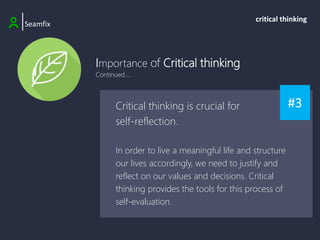 Importance of Critical thinking
Continued....
|Seamfix
critical thinking
#3
Critical thinking is crucial for
self-reflection.
In order to live a meaningful life and structure
our lives accordingly, we need to justify and
reflect on our values and decisions. Critical
thinking provides the tools for this process of
self-evaluation.
 