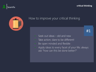How to improve your critical thinking
|Seamfix
critical thinking
#1
• Seek out ideas - old and new
• Take action; dare to be different!
• Be open minded and flexible
• Apply ideas to every facet of your life; always
ask “how can this be done better?”
 