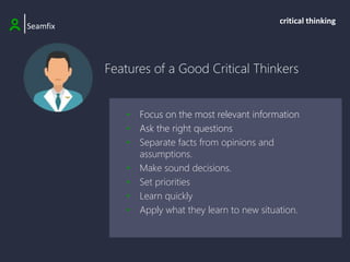 Features of a Good Critical Thinkers
|Seamfix
critical thinking
• Focus on the most relevant information
• Ask the right questions
• Separate facts from opinions and
assumptions.
• Make sound decisions.
• Set priorities
• Learn quickly
• Apply what they learn to new situation.
 