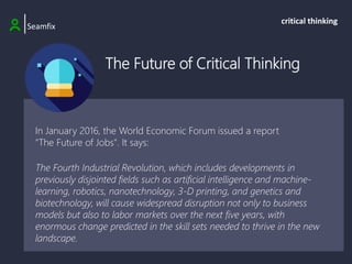 The Future of Critical Thinking
|Seamfix
critical thinking
In January 2016, the World Economic Forum issued a report
"The Future of Jobs". It says:
The Fourth Industrial Revolution, which includes developments in
previously disjointed fields such as artificial intelligence and machine-
learning, robotics, nanotechnology, 3-D printing, and genetics and
biotechnology, will cause widespread disruption not only to business
models but also to labor markets over the next five years, with
enormous change predicted in the skill sets needed to thrive in the new
landscape.
 