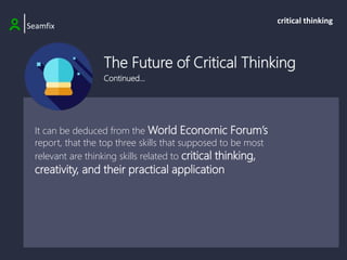 The Future of Critical Thinking
Continued…
|Seamfix
critical thinking
It can be deduced from the World Economic Forum’s
report, that the top three skills that supposed to be most
relevant are thinking skills related to critical thinking,
creativity, and their practical application
 