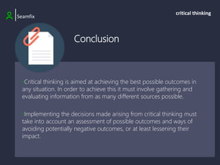 Conclusion
|Seamfix
critical thinking
•Critical thinking is aimed at achieving the best possible outcomes in
any situation. In order to achieve this it must involve gathering and
evaluating information from as many different sources possible.
•Implementing the decisions made arising from critical thinking must
take into account an assessment of possible outcomes and ways of
avoiding potentially negative outcomes, or at least lessening their
impact.
 