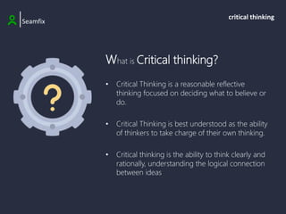 What is Critical thinking?
• Critical Thinking is a reasonable reflective
thinking focused on deciding what to believe or
do.
• Critical Thinking is best understood as the ability
of thinkers to take charge of their own thinking.
• Critical thinking is the ability to think clearly and
rationally, understanding the logical connection
between ideas
|Seamfix
critical thinking
 
