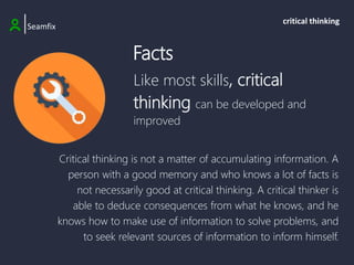 Like most skills, critical
thinking can be developed and
improved
|Seamfix
critical thinking
Critical thinking is not a matter of accumulating information. A
person with a good memory and who knows a lot of facts is
not necessarily good at critical thinking. A critical thinker is
able to deduce consequences from what he knows, and he
knows how to make use of information to solve problems, and
to seek relevant sources of information to inform himself.
Facts
 