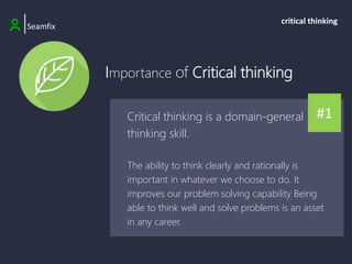 Importance of Critical thinking
|Seamfix
critical thinking
#1
Critical thinking is a domain-general
thinking skill.
The ability to think clearly and rationally is
important in whatever we choose to do. It
improves our problem solving capability Being
able to think well and solve problems is an asset
in any career.
 