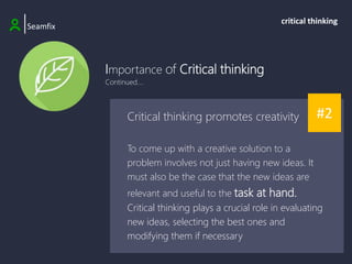 Importance of Critical thinking
Continued....
|Seamfix
critical thinking
#2
Critical thinking promotes creativity
To come up with a creative solution to a
problem involves not just having new ideas. It
must also be the case that the new ideas are
relevant and useful to the task at hand.
Critical thinking plays a crucial role in evaluating
new ideas, selecting the best ones and
modifying them if necessary
 