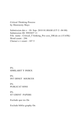 Critical Thinking Process
by Shawnesty Mays
Submission dat e : 10- Sep- 2018 01:00AM (UT C- 04 00)
Submission ID: 9993857 11
File name : Critical_T hinking_Pro cess_SM.do cx (15.65K)
Word count : 296
Charact e r count : 187 5
0%
SIMILARIT Y INDEX
0%
INT ERNET SOURCES
0%
PUBLICAT IONS
0%
ST UDENT PAPERS
Exclude quo tes On
Exclude biblio graphy On
 