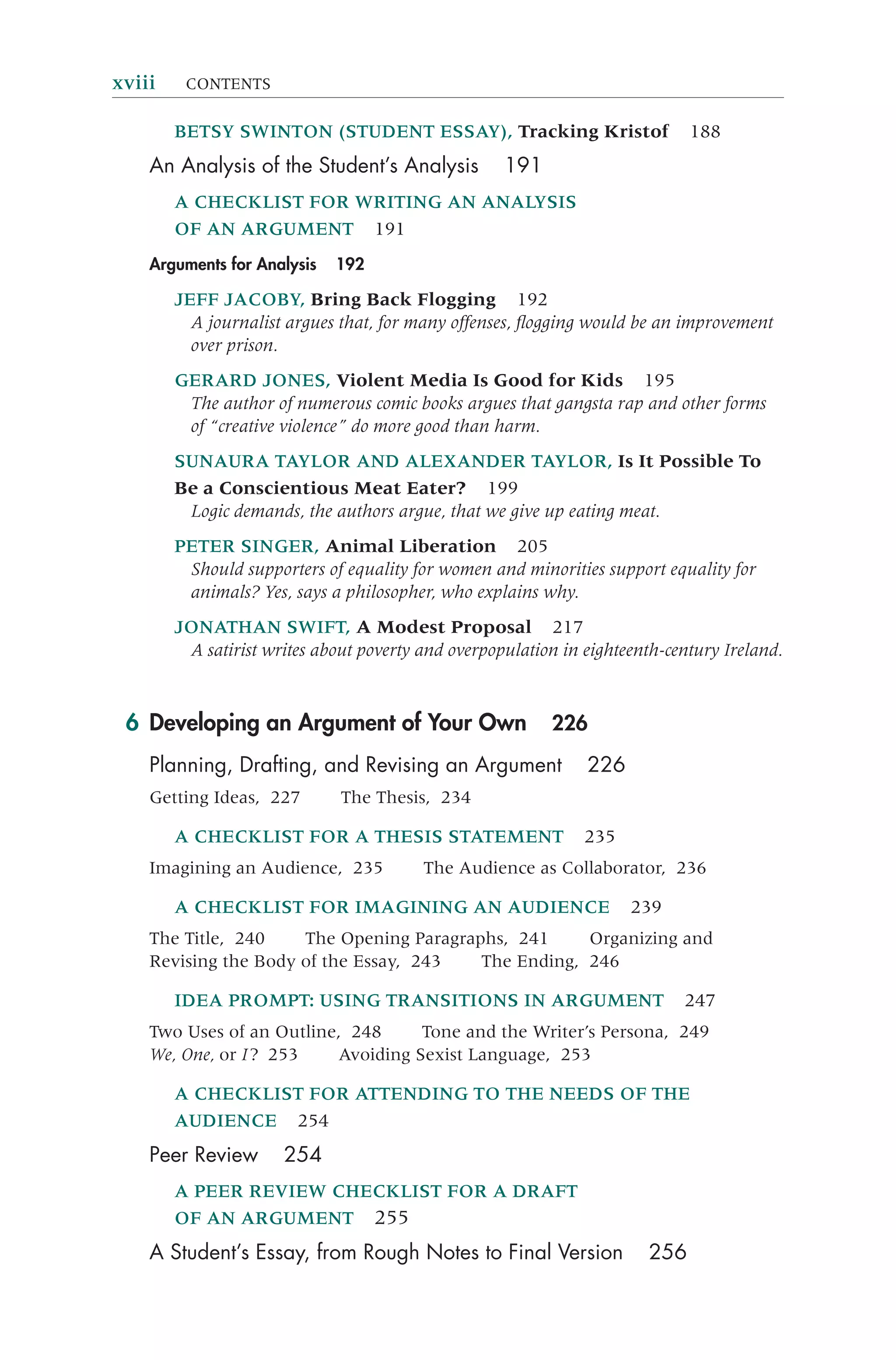 BETSY SWINTON (STUDENT ESSAY), Tracking Kristof 188
An Analysis of the Student’s Analysis 191
A CHECKLIST FOR WRITING AN ANALYSIS
OF AN ARGUMENT 191
Arguments for Analysis 192
JEFF JACOBY, Bring Back Flogging 192
A journalist argues that, for many offenses, ﬂogging would be an improvement
over prison.
GERARD JONES, Violent Media Is Good for Kids 195
The author of numerous comic books argues that gangsta rap and other forms
of “creative violence” do more good than harm.
SUNAURA TAYLOR AND ALEXANDER TAYLOR, Is It Possible To
Be a Conscientious Meat Eater? 199
Logic demands, the authors argue, that we give up eating meat.
PETER SINGER, Animal Liberation 205
Should supporters of equality for women and minorities support equality for
animals? Yes, says a philosopher, who explains why.
JONATHAN SWIFT, A Modest Proposal 217
A satirist writes about poverty and overpopulation in eighteenth-century Ireland.
6 Developing an Argument of Your Own 226
Planning, Drafting, and Revising an Argument 226
Getting Ideas, 227 The Thesis, 234
A CHECKLIST FOR A THESIS STATEMENT 235
Imagining an Audience, 235 The Audience as Collaborator, 236
A CHECKLIST FOR IMAGINING AN AUDIENCE 239
The Title, 240 The Opening Paragraphs, 241 Organizing and
Revising the Body of the Essay, 243 The Ending, 246
IDEA PROMPT: USING TRANSITIONS IN ARGUMENT 247
Two Uses of an Outline, 248 Tone and the Writer’s Persona, 249
We, One, or I? 253 Avoiding Sexist Language, 253
A CHECKLIST FOR ATTENDING TO THE NEEDS OF THE
AUDIENCE 254
Peer Review 254
A PEER REVIEW CHECKLIST FOR A DRAFT
OF AN ARGUMENT 255
A Student’s Essay, from Rough Notes to Final Version 256
xviii CONTENTS
 