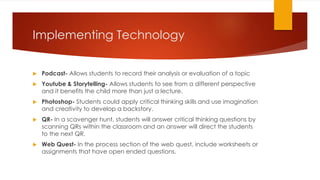 Implementing Technology
 Podcast- Allows students to record their analysis or evaluation of a topic
 Youtube & Storytelling- Allows students to see from a different perspective
and it benefits the child more than just a lecture.
 Photoshop- Students could apply critical thinking skills and use imagination
and creativity to develop a backstory.
 QR- In a scavenger hunt, students will answer critical thinking questions by
scanning QRs within the classroom and an answer will direct the students
to the next QR.
 Web Quest- In the process section of the web quest, include worksheets or
assignments that have open ended questions.
 